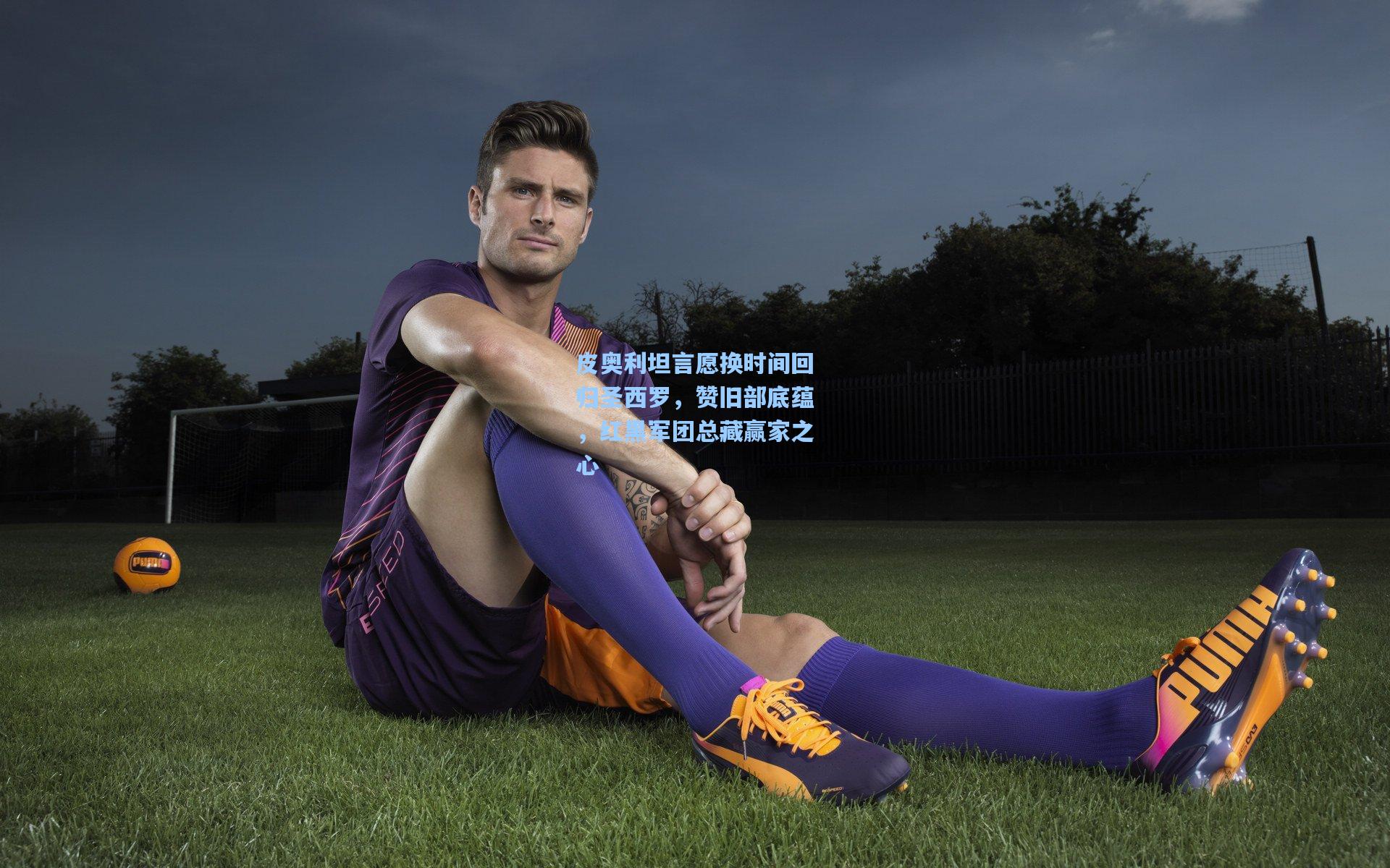 皮奥利坦言愿换时间回归圣西罗，赞旧部底蕴，红黑军团总藏赢家之心